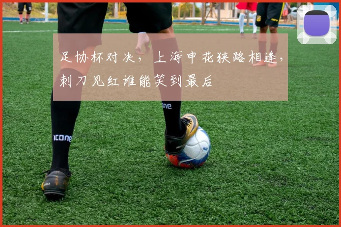 足协杯对决，上海申花狭路相逢，刺刀见红谁能笑到最后