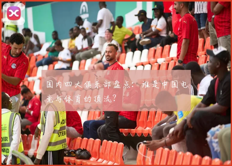 国内四大俱乐部盘点：谁是中国电竞与体育的顶流？