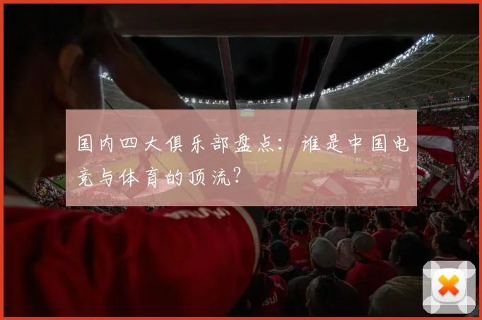国内四大俱乐部盘点：谁是中国电竞与体育的顶流？